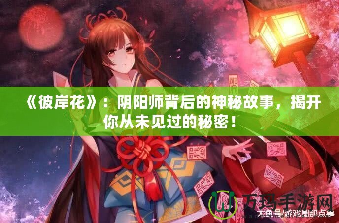 《彼岸花》：陰陽(yáng)師背后的神秘故事，揭開你從未見過的秘密！