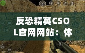 反恐精英CSOL官網(wǎng)網(wǎng)站：體驗最真實的戰(zhàn)斗世界，挑戰(zhàn)你的極限