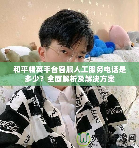 和平精英平臺客服人工服務電話是多少？全面解析及解決方案