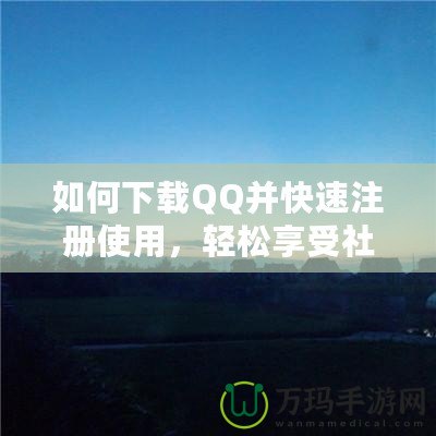 如何下載QQ并快速注冊使用，輕松享受社交新體驗