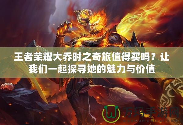 王者榮耀大喬時(shí)之奇旅值得買嗎？讓我們一起探尋她的魅力與價(jià)值