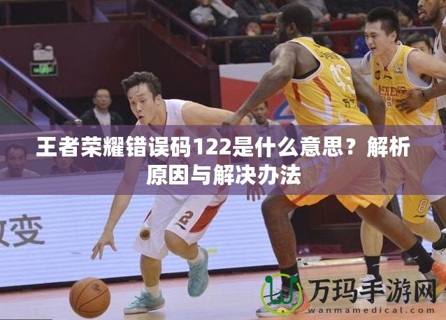 王者榮耀錯誤碼122是什么意思？解析原因與解決辦法