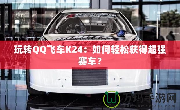 玩轉(zhuǎn)QQ飛車K24：如何輕松獲得超強(qiáng)賽車？