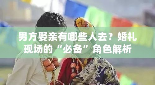 男方娶親有哪些人去？婚禮現(xiàn)場(chǎng)的“必備”角色解析