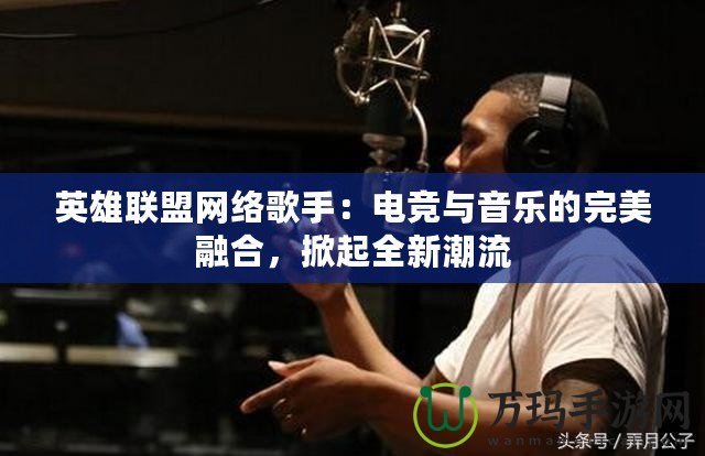 英雄聯(lián)盟網(wǎng)絡(luò)歌手：電競與音樂的完美融合，掀起全新潮流