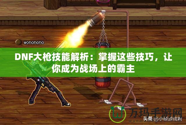 DNF大槍技能解析：掌握這些技巧，讓你成為戰(zhàn)場上的霸主