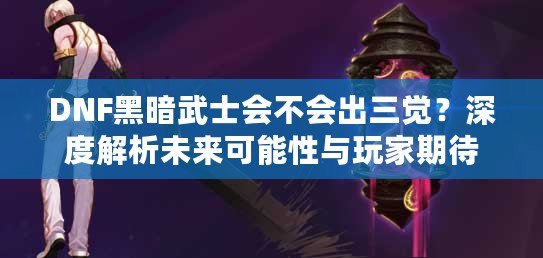 DNF黑暗武士會(huì)不會(huì)出三覺？深度解析未來可能性與玩家期待