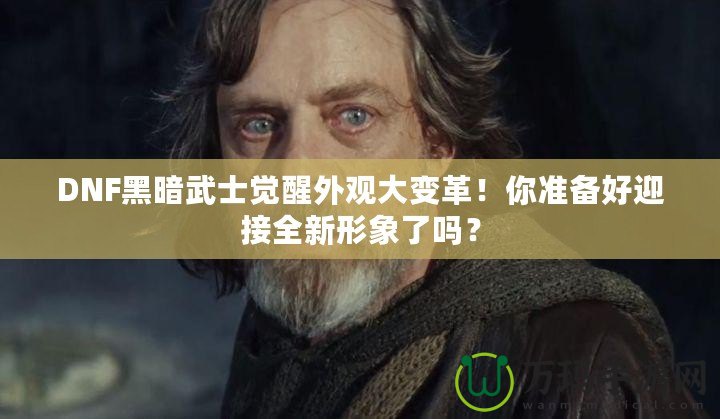 DNF黑暗武士覺醒外觀大變革！你準(zhǔn)備好迎接全新形象了嗎？