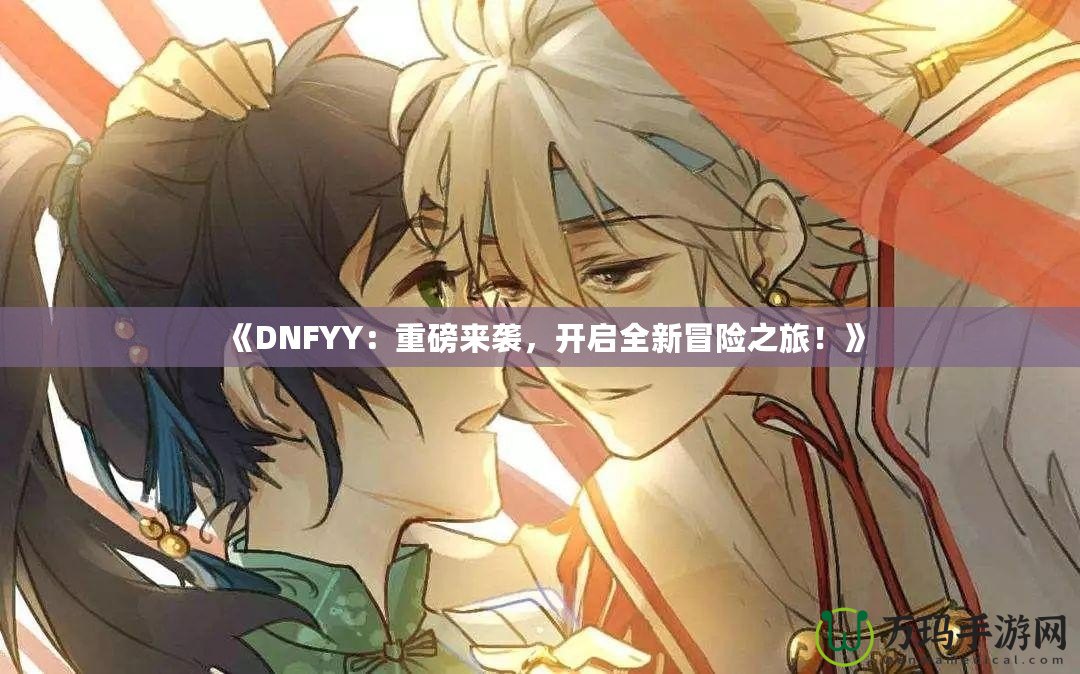 《DNFYY：重磅來襲，開啟全新冒險(xiǎn)之旅！》