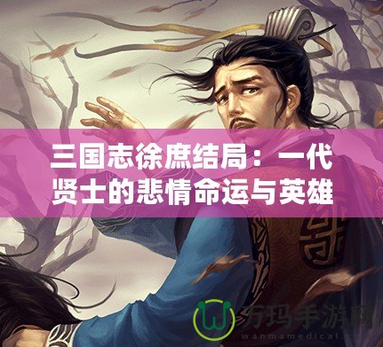 三國志徐庶結(jié)局：一代賢士的悲情命運與英雄傳說