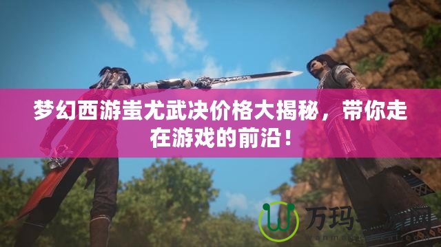 夢幻西游蚩尤武決價格大揭秘，帶你走在游戲的前沿！