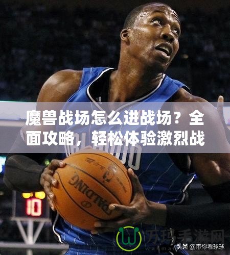 魔獸戰(zhàn)場怎么進(jìn)戰(zhàn)場？全面攻略，輕松體驗(yàn)激烈戰(zhàn)斗！