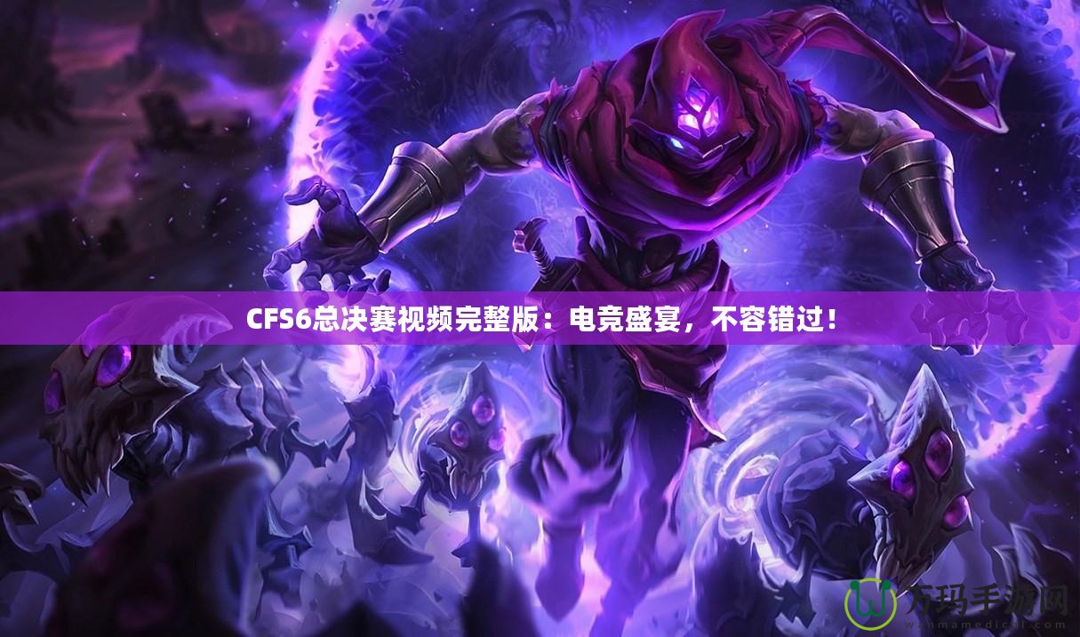 CFS6總決賽視頻完整版：電競(jìng)盛宴，不容錯(cuò)過(guò)！