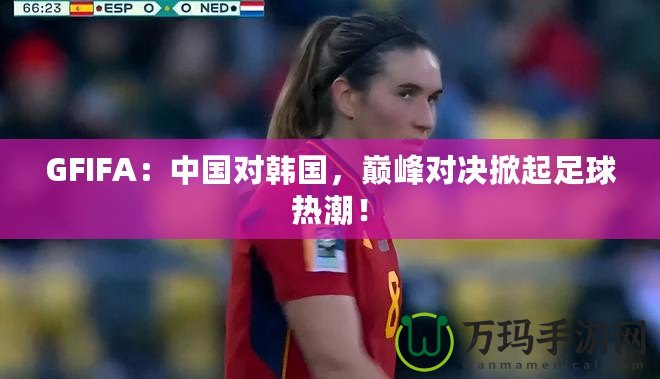 GFIFA：中國對韓國，巔峰對決掀起足球熱潮！
