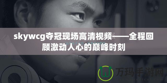skywcg奪冠現(xiàn)場(chǎng)高清視頻——全程回顧激動(dòng)人心的巔峰時(shí)刻