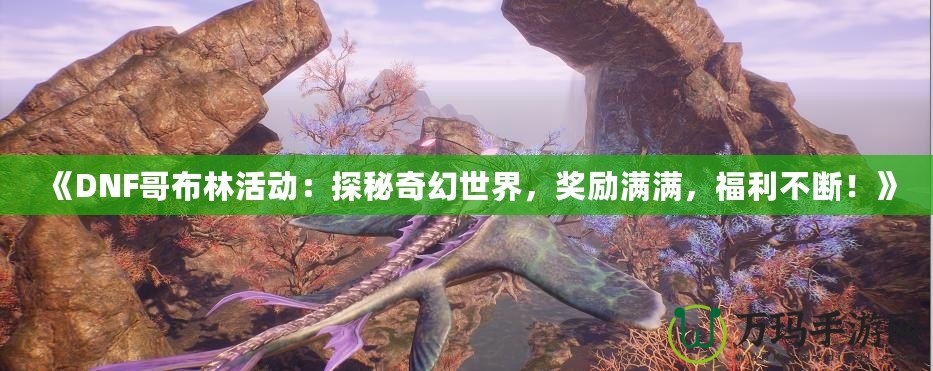 《DNF哥布林活動：探秘奇幻世界，獎勵滿滿，福利不斷！》