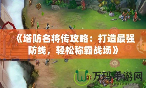 《塔防名將傳攻略：打造最強(qiáng)防線，輕松稱霸戰(zhàn)場(chǎng)》