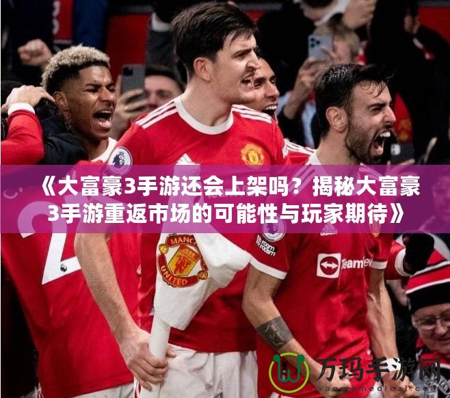 《大富豪3手游還會上架嗎？揭秘大富豪3手游重返市場的可能性與玩家期待》