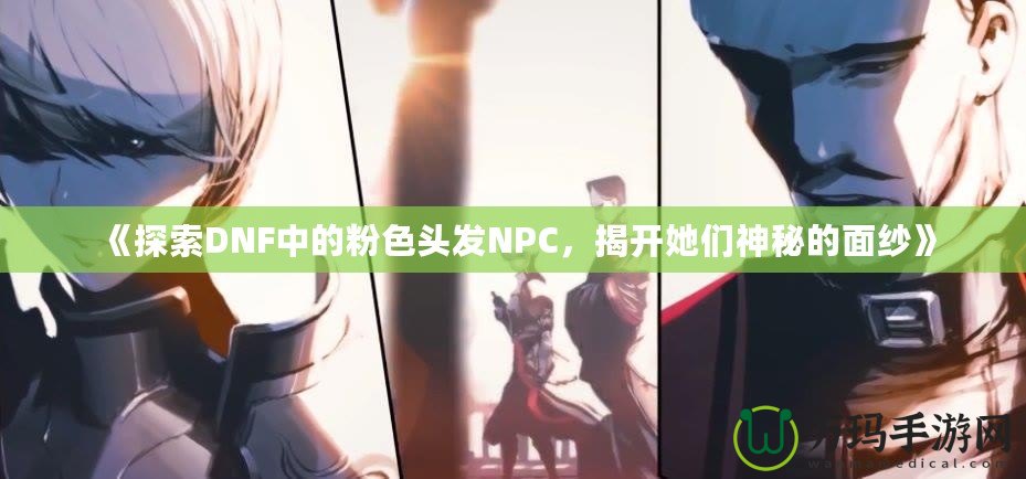 《探索DNF中的粉色頭發(fā)NPC，揭開她們神秘的面紗》