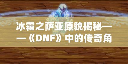 冰霜之薩亞原貌揭秘——《DNF》中的傳奇角色再現(xiàn)！