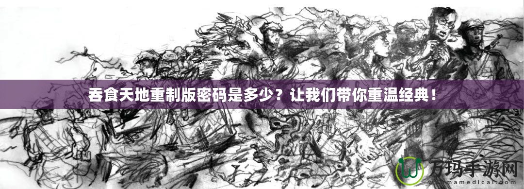 吞食天地重制版密碼是多少？讓我們帶你重溫經(jīng)典！