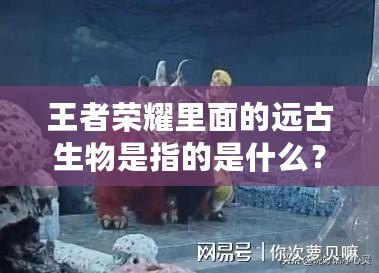 王者榮耀里面的遠(yuǎn)古生物是指的是什么？揭開(kāi)神秘面紗