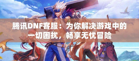 騰訊DNF客服：為你解決游戲中的一切困擾，暢享無憂冒險