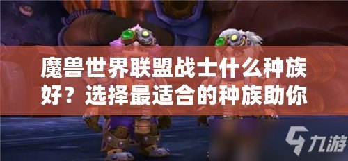 魔獸世界聯(lián)盟戰(zhàn)士什么種族好？選擇最適合的種族助你成就英雄之路！