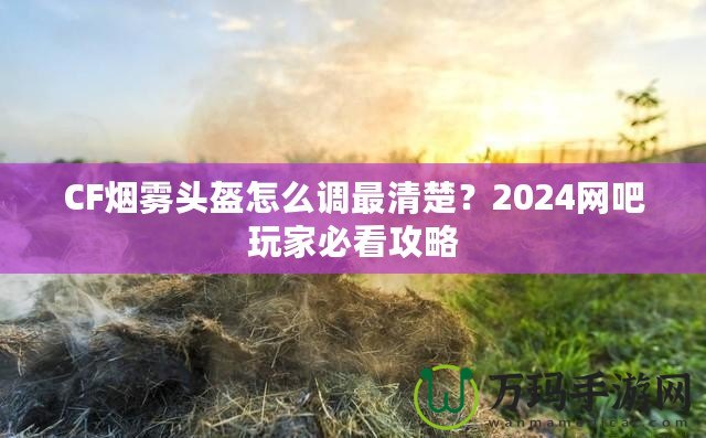 CF煙霧頭盔怎么調(diào)最清楚？2024網(wǎng)吧玩家必看攻略