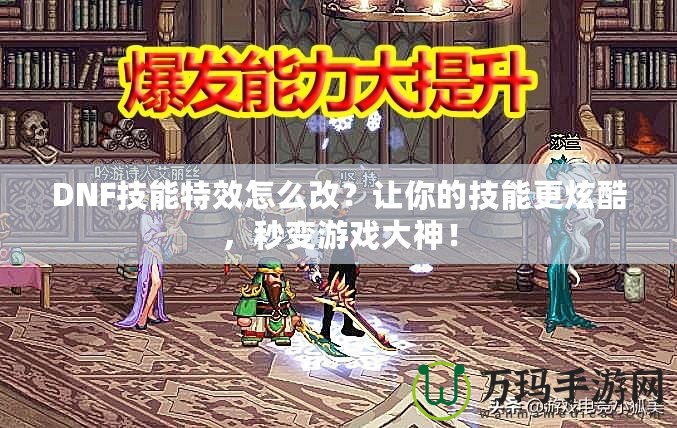 DNF技能特效怎么改？讓你的技能更炫酷，秒變游戲大神！