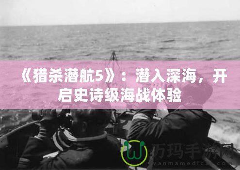《獵殺潛航5》：潛入深海，開啟史詩級海戰(zhàn)體驗