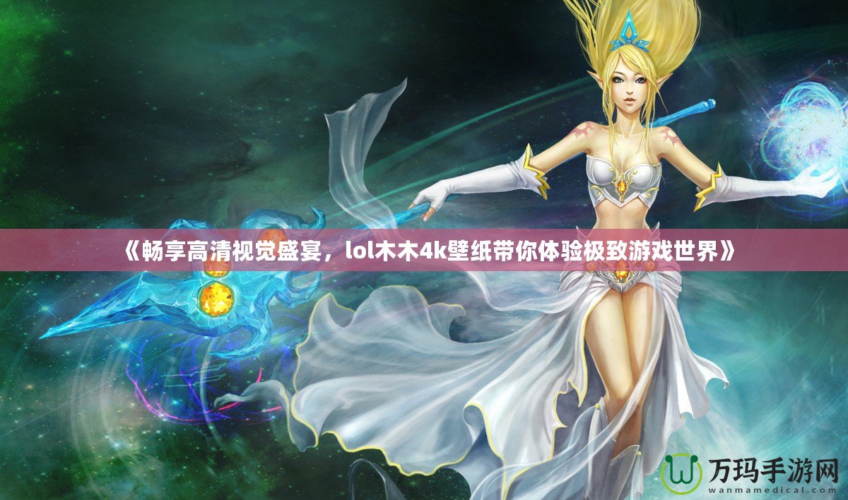 《暢享高清視覺盛宴，lol木木4k壁紙帶你體驗極致游戲世界》