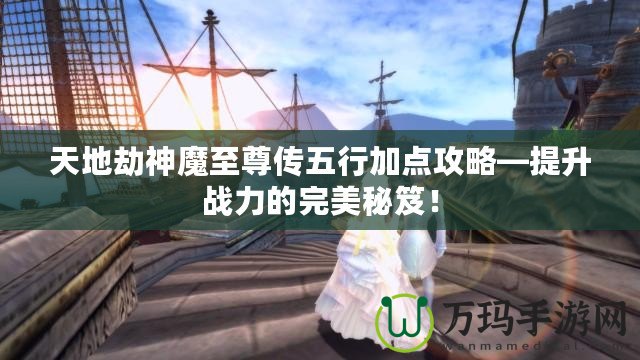 天地劫神魔至尊傳五行加點攻略—提升戰(zhàn)力的完美秘笈！