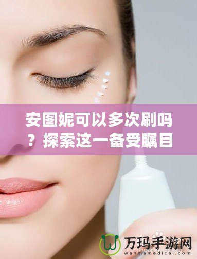 安圖妮可以多次刷嗎？探索這一備受矚目的皮膚護理新選擇