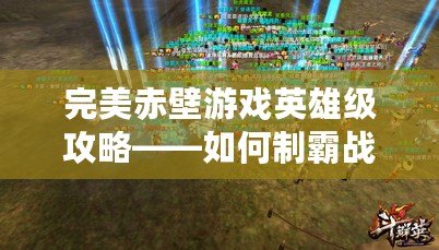 完美赤壁游戲英雄級攻略——如何制霸戰(zhàn)場，打造最強陣容！