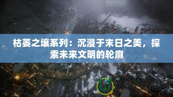 枯萎之壤系列：沉浸于末日之美，探索未來(lái)文明的輪廓
