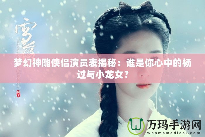 夢(mèng)幻神雕俠侶演員表揭秘：誰(shuí)是你心中的楊過(guò)與小龍女？