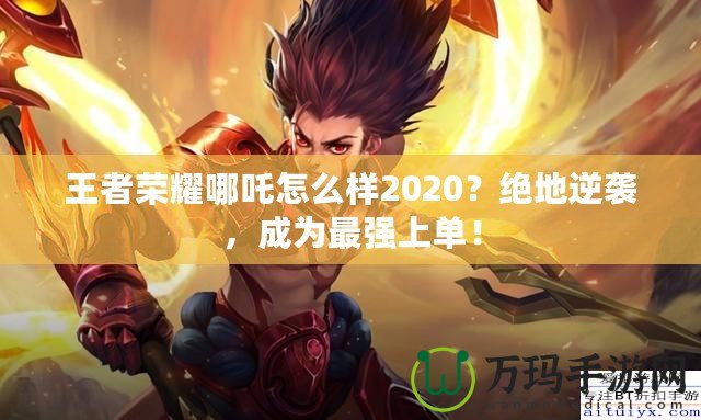 王者榮耀哪吒怎么樣2020？絕地逆襲，成為最強(qiáng)上單！