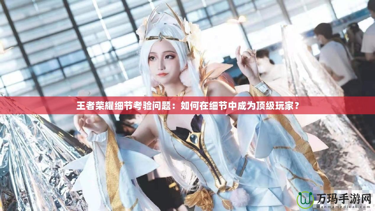 王者榮耀細(xì)節(jié)考驗問題：如何在細(xì)節(jié)中成為頂級玩家？