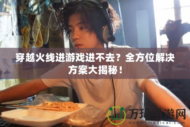 穿越火線進(jìn)游戲進(jìn)不去？全方位解決方案大揭秘！