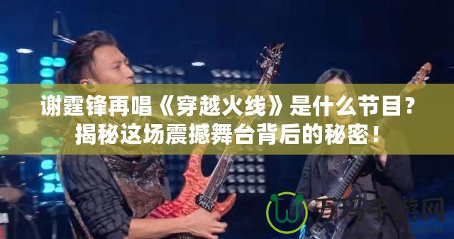 謝霆鋒再唱《穿越火線》是什么節(jié)目？揭秘這場震撼舞臺背后的秘密！