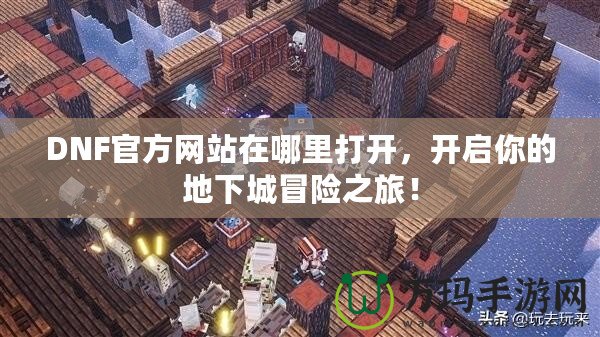 DNF官方網(wǎng)站在哪里打開，開啟你的地下城冒險之旅！