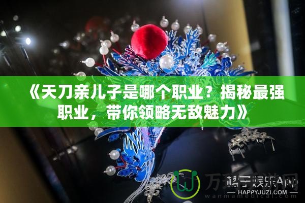 《天刀親兒子是哪個職業(yè)？揭秘最強職業(yè)，帶你領(lǐng)略無敵魅力》