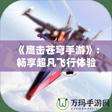 《鷹擊蒼穹手游》：暢享超凡飛行體驗，翱翔天際，征戰(zhàn)沙場！
