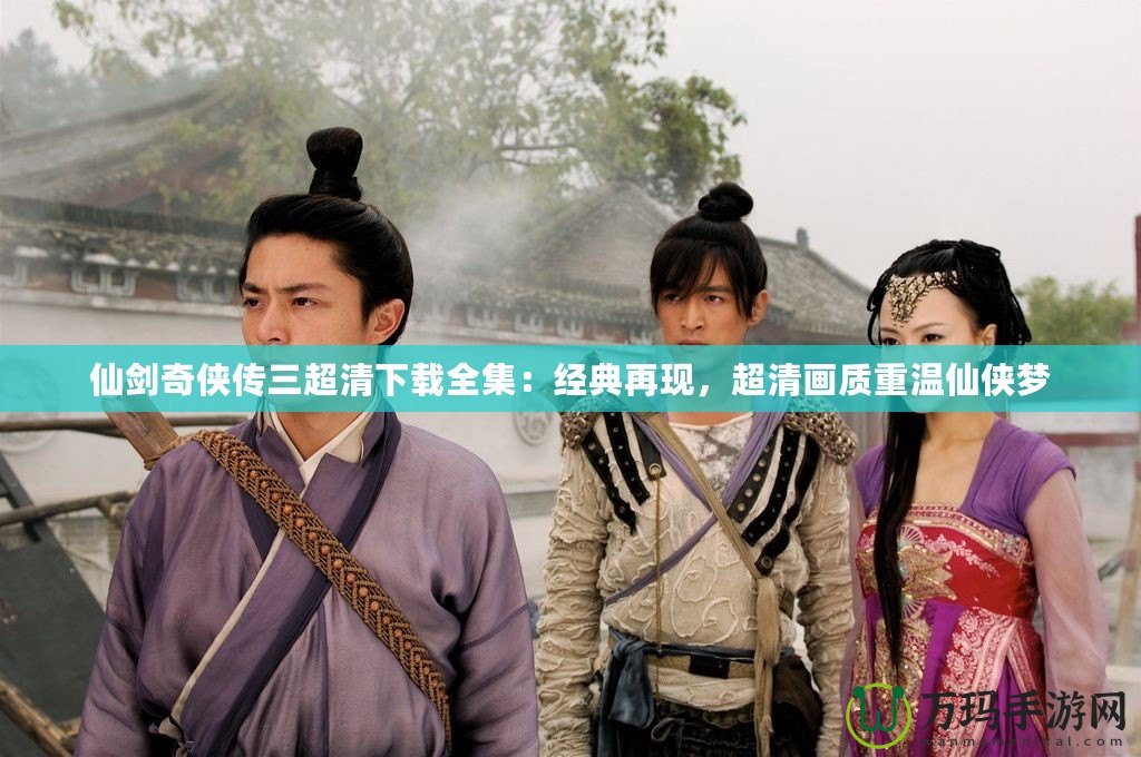 仙劍奇?zhèn)b傳三超清下載全集：經(jīng)典再現(xiàn)，超清畫質(zhì)重溫仙俠夢