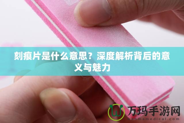 刻痕片是什么意思？深度解析背后的意義與魅力