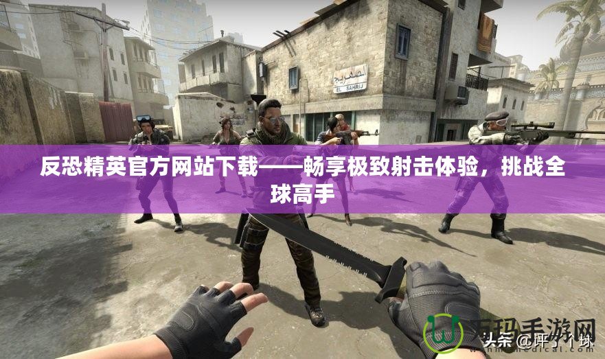 反恐精英官方網(wǎng)站下載——暢享極致射擊體驗(yàn)，挑戰(zhàn)全球高手