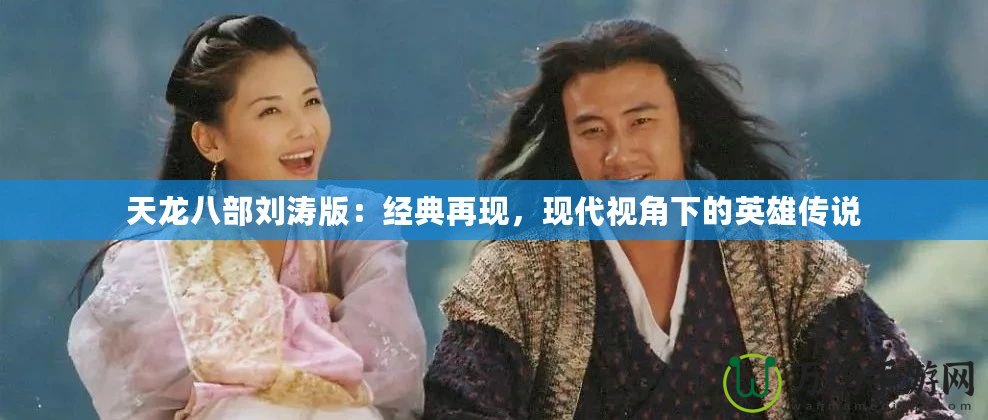 天龍八部劉濤版：經(jīng)典再現(xiàn)，現(xiàn)代視角下的英雄傳說