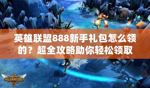 英雄聯(lián)盟888新手禮包怎么領(lǐng)的？超全攻略助你輕松領(lǐng)取！