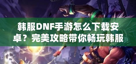 韓服DNF手游怎么下載安卓？完美攻略帶你暢玩韓服版本